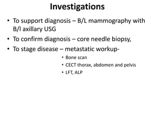Investigations
• To support diagnosis – B/L mammography with
B/l axillary USG
• To confirm diagnosis – core needle biopsy,
• To stage disease – metastatic workup-
• Bone scan
• CECT thorax, abdomen and pelvis
• LFT, ALP
 
