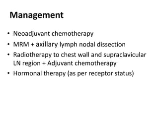 Management
• Neoadjuvant chemotherapy
• MRM + axillary lymph nodal dissection
• Radiotherapy to chest wall and supraclavicular
LN region + Adjuvant chemotherapy
• Hormonal therapy (as per receptor status)
 
