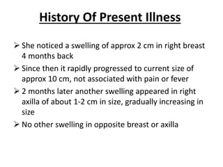 History Of Present Illness
 She noticed a swelling of approx 2 cm in right breast
4 months back
 Since then it rapidly progressed to current size of
approx 10 cm, not associated with pain or fever
 2 months later another swelling appeared in right
axilla of about 1-2 cm in size, gradually increasing in
size
 No other swelling in opposite breast or axilla
 