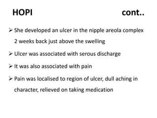 HOPI cont..
 She developed an ulcer in the nipple areola complex
2 weeks back just above the swelling
 Ulcer was associated with serous discharge
 It was also associated with pain
 Pain was localised to region of ulcer, dull aching in
character, relieved on taking medication
 