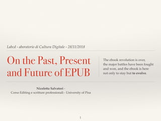 Labcd - aboratorio di Cultura Digitale - 28/11/2018
On the Past, Present
and Future of EPUB
The ebook revolution is over,  
the major battles have been fought
and won, and the ebook is here  
not only to stay but to evolve.
Nicoletta Salvatori -  
Corso Editing e scritture professionali - University of Pisa
1
 
