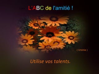 L’a b Utilise vos talents. . L’A B C   de   l'amitié ! ( Ursinia ) 