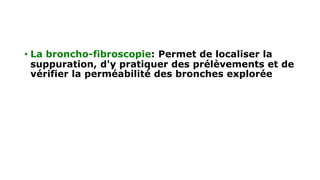• La broncho-fibroscopie: Permet de localiser la
suppuration, d'y pratiquer des prélèvements et de
vérifier la perméabilité des bronches explorée
 