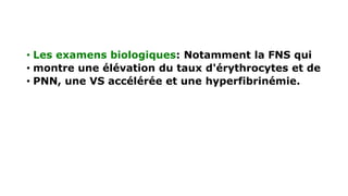 • Les examens biologiques: Notamment la FNS qui
• montre une élévation du taux d'érythrocytes et de
• PNN, une VS accélérée et une hyperfibrinémie.
 