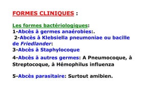 FORMES CLINIQUES :
Les formes bactériologiques:
1-Abcès à germes anaérobies:.
2-Abcès à Klebsiella pneumoniae ou bacille
de Friedlander:
3-Abcès à Staphylocoque
4-Abcès à autres germes: A Pneumocoque, à
Streptocoque, à Hémophilus influenza
5-Abcès parasitaire: Surtout amibien.
 