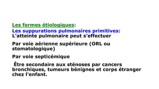 Les formes étiologiques:
Les suppurations pulmonaires primitives:
L'atteinte pulmonaire peut s'effectuer
Par voie aérienne supérieure (ORL ou
stomatologique)
Par voie septicémique
Être secondaire aux sténoses par cancers
bronchiques, tumeurs bénignes et corps étranger
chez l'enfant.
 