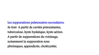 Les suppurations pulmonaires secondaires:
Se font A partir de cavités préexistantes,
tuberculose, kyste hydatique, kyste aérien.
A partir de suppurations du voisinage,
notamment la suppuration sous
phréniques, appendicite, cholécystite,
 