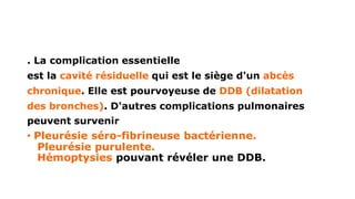. La complication essentielle
est la cavité résiduelle qui est le siège d'un abcès
chronique. Elle est pourvoyeuse de DDB (dilatation
des bronches). D'autres complications pulmonaires
peuvent survenir
• Pleurésie séro-fibrineuse bactérienne.
Pleurésie purulente.
Hémoptysies pouvant révéler une DDB.
 