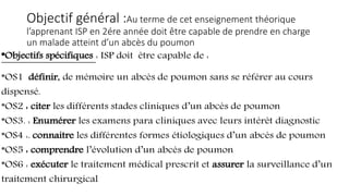Objectif général :Au terme de cet enseignement théorique
l’apprenant ISP en 2ére année doit être capable de prendre en charge
un malade atteint d’un abcès du poumon
*Objectifs spécifiques : ISP doit être capable de :
*OS1 définir, de mémoire un abcès de poumon sans se référer au cours
dispensé.
*OS2 : citer les différents stades cliniques d’un abcès de poumon
*OS3. : Enumérer les examens para cliniques avec leurs intérêt diagnostic
*OS4 :. connaitre les différentes formes étiologiques d’un abcès de poumon
*OS5 : comprendre l’évolution d’un abcès de poumon
*OS6 : exécuter le traitement médical prescrit et assurer la surveillance d’un
traitement chirurgical
 