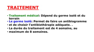 TRAITEMENT
• Traitement médical: Dépend du germe isolé et du
terrain
• Le germe isolé: Permet de faire un antibiogramme
• et de choisir l'antibiothérapie adéquate. .
• La durée du traitement est de 4 semaine, au
• maximum de 8 semaines.
 