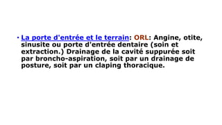 • La porte d'entrée et le terrain: ORL: Angine, otite,
sinusite ou porte d'entrée dentaire (soin et
extraction.) Drainage de la cavité suppurée soit
par broncho-aspiration, soit par un drainage de
posture, soit par un claping thoracique.
 