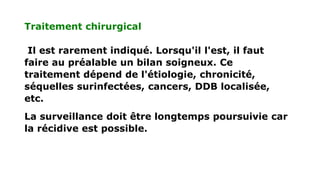 Traitement chirurgical
Il est rarement indiqué. Lorsqu'il l'est, il faut
faire au préalable un bilan soigneux. Ce
traitement dépend de l'étiologie, chronicité,
séquelles surinfectées, cancers, DDB localisée,
etc.
La surveillance doit être longtemps poursuivie car
la récidive est possible.
 