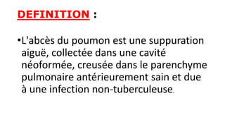 DEFINITION :
•L'abcès du poumon est une suppuration
aiguë, collectée dans une cavité
néoformée, creusée dans le parenchyme
pulmonaire antérieurement sain et due
à une infection non-tuberculeuse.
 