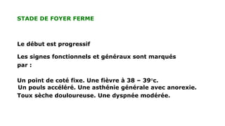 STADE DE FOYER FERME
Le début est progressif
Les signes fonctionnels et généraux sont marqués
par :
Un point de coté fixe. Une fièvre à 38 – 39°c.
Un pouls accéléré. Une asthénie générale avec anorexie.
Toux sèche douloureuse. Une dyspnée modérée.
 