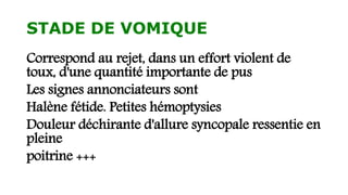 STADE DE VOMIQUE
Correspond au rejet, dans un effort violent de
toux, d'une quantité importante de pus
Les signes annonciateurs sont
Halène fétide. Petites hémoptysies
Douleur déchirante d'allure syncopale ressentie en
pleine
poitrine +++
 