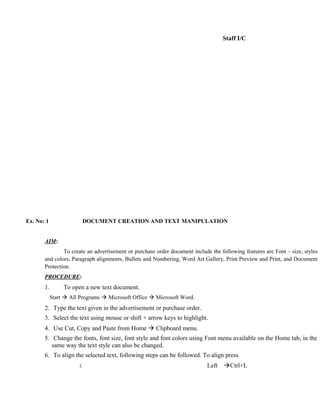Staff I/C




Ex. No: 1                   DOCUMENT CREATION AND TEXT MANIPULATION


       AIM:
               To create an advertisement or purchase order document include the following features are Font – size, styles
       and colors, Paragraph alignments, Bullets and Numbering, Word Art Gallery, Print Preview and Print, and Document
       Protection.
       PROCEDURE:
       1.        To open a new text document.
            Start  All Programs  Microsoft Office  Microsoft Word.
       2. Type the text given in the advertisement or purchase order.
       3. Select the text using mouse or shift + arrow keys to highlight.
       4. Use Cut, Copy and Paste from Home  Clipboard menu.
       5. Change the fonts, font size, font style and font colors using Font menu available on the Home tab, in the
          same way the text style can also be changed.
       6. To align the selected text, following steps can be followed. To align press
                       i.                                                   Left   Ctrl+L
 
