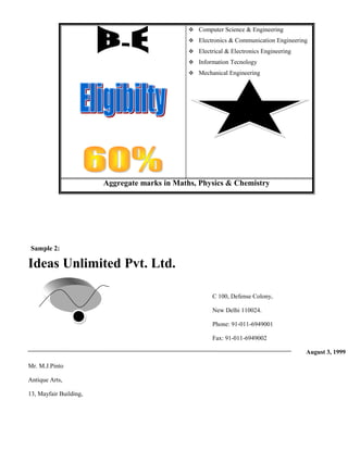  Computer Science & Engineering
                                                Electronics & Communication Engineering
                                                Electrical & Electronics Engineering
                                                Information Tecnology
                                                Mechanical Engineering




                                                                   100%
                                                                Placement




                        Aggregate marks in Maths, Physics & Chemistry




Sample 2:

Ideas Unlimited Pvt. Ltd.

                                                       C 100, Defense Colony,

                                                       New Delhi 110024.

                                                       Phone: 91-011-6949001

                                                       Fax: 91-011-6949002

                                                                                        August 3, 1999

Mr. M.J.Pinto

Antique Arts,

13, Mayfair Building,
 