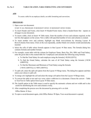 Ex. No: 2                TABLE CREATION, TABLE FORMATTING AND CONVERSION



       AIM:
                 To create a table for an employee details, use table formatting and conversions.


       PROCEDURE:
       1. Open a new text document.
            START  ALL PROGRAMS  MICROSOFT OFFICE  MICROSOFT OFFICE WORD.
       2. To insert Header and Footer, click Insert  Header/Footer menu. Enter a header/footer that      repeats on
            all pages in your document.
       3. To insert a table, click on Insert  Table menu. Enter the number of rows and columns required, on the
            text box that appears on the screen. Now a table with specified number of rows and columns is created.
       4. To insert another rows and columns, highlight any blank rows/columns by choosing Layout 
            Rows/Columns from menu. Click on the icon repeatedly, another blank row/column would automatically
            inserted.
       5. Select the cells of table where formula appears in that Layout  Date menu. The formula dialog box
            contains formula and number formats.
       6. For example, create table with the column for Employee Name, Basic Pay, DA, HRA and Total Salary,
          enter the given data in the created table for 5 employees and calculate the following using formula.
                 a. To find the Total Salary for each employee using the formula [=SUM (LEFT)].
                 b. To find the Grand Salary, calculate the sum of all Total Salary using the formula [=SUM
                    (ABOVE)].
                 c. To find the Maximum and Minimum of Total Salary using the formula
                    [=MAX (ABOVE)] or [=MIN (ABOVE)].
       7. To split cell, select the split cell option from the Layout  Merge menu. The dialog box appears and then
            enters your choice to split cell.
       8. To merge cell, highlight the cell and select the merge cell option from the Layout  Merge menu.
       9. To convert the table to text and vice versa, select a table/text in a document. Choose the convert – Table
          to Text/Text to Table option from Layout  Date menu.
      10. The Autofit option in the Table menu is used to specify the automatic column and row width and is also
           useful for distributing the rows and columns evenly.
      11. After completing the process save the document by pressing ctrl+s or click
             Office Button  Save.
      12. To open a saved document again, click Office Button  Open, Your saved document is opened.
 