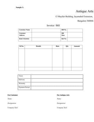 Sample 1:

                                                                           Antique Arts
                                                    13 Mayfair Building, Jayamahal Extension,

                                                                             Bangalore 560046

                                           Invoice / Bill
                Customer Name                                Bill No.

                Customer                                     Bill
                Address                                      Date

                Kind Attention                               Ref No.



                Sl.No.           Details            Rate            Qty   Amount




                Taxes

                Delivery

                Warranty

                Payment Period



For Customer                                         For Antique Arts

Name:                                                Name:

Designation:                                         Designation:

Company Seal:                                        Company Seal:
 