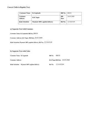 Convert Table to Regular Text:


                    Customer Name       R. Gopinath                                 Bill No.   00010

                    Customer                                                        Bill       20.05.2009
                                        K.K Nagar
                    Address                                                         Date

                    Kind Attention      Payment 100% against delivery               Ref No.    12/10.05.09



   a) Separate Text with Commas:

   Customer Name, R. Gopinath, Bill No., 00010


   Customer Address, K.K Nagar, Bill Date, 20.05.2009


   Kind Attention, Payment 100% against delivery, Ref No., 12/10.05.09




   b) Separate Text with Tabs:

   Customer Name R. Gopinath                                     Bill No.   00010

   Customer Address                                              K.K Nagar Bill Date   20.05.2009

   Kind Attention     Payment 100% against delivery              Ref No.    12/10.05.09
 