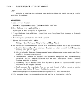 Ex. No: 3       MAIL MERGES AND LETTER PREPARATION


       AIM:
              To create an interview call letter as the main document and use the feature mail merge to create
       records for the candidate.


       PROCEDURE:
       1. Open a new text document.
            Start  All Programs  Microsoft Office  Microsoft Office Word.
       2. Draw the border of the page by clicking on
            Page Layout  Page Background  Page Borders.
       3. To insert Header and Footer, click Insert  Header/Footer menu. Enter a header/footer that repeats on all pages in
          your document.
       4. Type the required format of letter in the blank document.
       5. Start the mail merge wizard by clicking
                Mailings  Start Mail Merge  Step by Step Mail Merge Wizard.
       6. The mail merge wizard appears on the right end of the screen which gives the step by step to be followed.
              a. Select the Document Type. You can create a document as a Letters or as an E-Mail Messages etc.
                 according to the type you require.
             b. Click next Starting Document. You can start the document by using the current document or from a
                template or from an existing document.
              c. Choose Current Document and click next Select Recipients. Here you can make use of an existing
                 list or type a new list. Choose to type a new list in that select Create option. Then click customize
                 fields and add create the records.
             d. Insert Merge Fields in the letter format. Then click Preview Results and use data control to view the
                records one by one using next/previous.
              e. Finally complete the merge fields. Now you can send the mail of all the records or print the
                document using Mailings  Finish  Finish & Merge menu.
       7. After completing the process save the document by pressing ctrl+s or click Office Button  Save.
       8. After saving the file you can find that the document is stored as an xx.doc and xxx.mdb file.
 