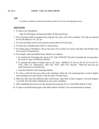 Ex. No: 5                       CHART – LINE, XY, BAR AND PIE



       AIM:
                To create a worksheet to analyze the students mark list of a class with appropriate chart.


       PROCEDURE:
       1. To open a new spreadsheet
                Start  All Program  Microsoft Office  Microsoft Excel
       2. The cell pointer (thick rectangular box) indicates the active cell in the worksheet. The cells are referred
          by the cell address as A1, A2, etc.
       3. To insert and delete cells of rows/columns, choose Home  Cells menu.
       4. To insert new worksheet press shift+F11 function key.
       5. For editing data in Worksheet, Choose the active cell in which you want to edit data, then Double click
          on it or press F2 function key.
       6. For example, enter the Student Name, Marks in six subjects.
            a. To calculate the Total place the cursor in E2, Type=SUM (B2..D2) and to calculate the Average place
               the cursor in Type=AVERAGE (B2:D2).
            b. To calculate the Grade of student click on G2, Type = if(OR(C2<35, D2<35, E2<35, F2<35, G2<35,
               ”Fail”, if(I2>=75, ”Distinction”, if(I2>=60, ”First”, if(I2>=50, ”Second”, ”Third”)))) and also use
               insert function(fx) in formulas tab.
            c. Copy the formulae to the remaining students.
       7. To create a chart for the given data in the worksheet. Select the cell containing that is used to display
            chart including rows and columns. Click the Insert  Chart menu.
       8. Select the chart type from different chart wizard menu. Type titles of chart, category x axis and category
          y axis title. Now the chart is displayed on your active worksheet.
       9. After completing the process save the document by pressing ctrl+s or click Office Button  Save.
      10. To open a saved document again, click Office Button  Open, Your saved document is opened.
 