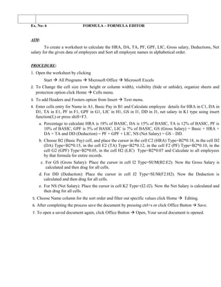 Ex. No: 6                    FORMULA – FORMULA EDITOR


AIM:
        To create a worksheet to calculate the HRA, DA, TA, PF, GPF, LIC, Gross salary, Deductions, Net
salary for the given data of employees and Sort all employee names in alphabetical order.


PROCEDURE:
1. Open the worksheet by clicking
        Start  All Programs  Microsoft Office  Microsoft Excels
2. To Change the cell size (row height or column width), visibility (hide or unhide), organize sheets and
  protection option click Home  Cells menu.
3. To add Headers and Footers option from Insert  Text menu.
4. Enter cells entry for Name in A1, Basic Pay in B1 and Calculate employee details for HRA in C1, DA in
  D1, TA in E1, PF in F1, GPF in G1, LIC in H1, GS in I1, DD in J1, net salary in K1 type using insert
  function(fx) or press shift+F3.
    a. Percentage to calculate HRA is 18% of BASIC, DA is 15% of BASIC, TA is 12% of BASIC, PF is
        10% of BASIC, GPF is 5% of BASIC, LIC is 7% of BASIC, GS (Gross Salary) = Basic + HRA +
        DA + TA and DD (Deduction) = PF + GPF + LIC, NS (Net Salary) = GS – DD.
    b. Choose B2 (Basic Pay) cell, and place the cursor in the cell C2 (HRA) Type=B2*0.18, in the cell D2
       (DA) Type=B2*0.15, in the cell E2 (TA) Type=B2*0.12, in the cell F2 (PF) Type=B2*0.10, in the
       cell G2 (GPF) Type=B2*0.05, in the cell H2 (LIC) Type=B2*0.07 and Calculate to all employees
       by that formula for entire records.
       c. For GS (Gross Salary): Place the cursor in cell I2 Type=SUM(B2:E2). Now the Gross Salary is
          calculated and then drag for all cells.
    d. For DD (Deduction): Place the cursor in cell J2 Type=SUM(F2:H2). Now the Deduction is
       calculated and then drag for all cells.
    e. For NS (Net Salary): Place the cursor in cell K2 Type=(I2-J2). Now the Net Salary is calculated and
       then drag for all cells.
5. Choose Name column for the sort order and filter out specific values click Home  Editing.
6. After completing the process save the document by pressing ctrl+s or click Office Button  Save.
7. To open a saved document again, click Office Button  Open, Your saved document is opened.
 