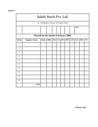 Sample 1:


                                Sakthi Steels Pvt. Ltd.
                                 D - 100 Defense Colony, New Delhi, India

                                                                            Date:



                             Payroll for the month of January 2008
            Sl.No   Employee Name      Basic   HRA DA TA PF GPF LIC GS              DD   NS

             1

             2

             3

             4

             5

             6

             7

             8

             9

             10

                               Total




                                                                            Manager Sign
 