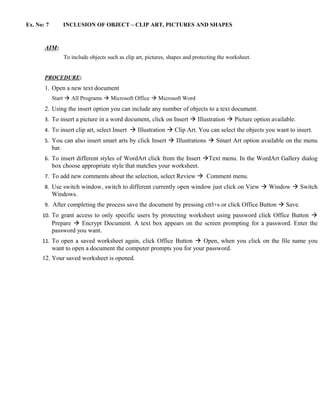 Ex. No: 7          INCLUSION OF OBJECT – CLIP ART, PICTURES AND SHAPES



       AIM:
                   To include objects such as clip art, pictures, shapes and protecting the worksheet.


       PROCEDURE:
       1. Open a new text document
            Start  All Programs  Microsoft Office  Microsoft Word
       2. Using the insert option you can include any number of objects to a text document.
       3. To insert a picture in a word document, click on Insert  Illustration  Picture option available.
       4. To insert clip art, select Insert  Illustration  Clip Art. You can select the objects you want to insert.
       5. You can also insert smart arts by click Insert  Illustrations  Smart Art option available on the menu
            bar.
       6. To insert different styles of WordArt click from the Insert Text menu. In the WordArt Gallery dialog
            box choose appropriate style that matches your worksheet.
       7. To add new comments about the selection, select Review  Comment menu.
       8. Use switch window, switch to different currently open window just click on View  Window  Switch
            Windows.
       9. After completing the process save the document by pressing ctrl+s or click Office Button  Save.
      10. To grant access to only specific users by protecting worksheet using password click Office Button 
            Prepare  Encrypt Document. A text box appears on the screen prompting for a password. Enter the
            password you want.
      11. To open a saved worksheet again, click Office Button  Open, when you click on the file name you
            want to open a document the computer prompts you for your password.
      12. Your saved worksheet is opened.
 