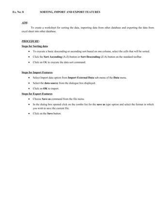 Ex. No: 8               SORTING, IMPORT AND EXPORT FEATURES


       AIM:
               To create a worksheet for sorting the data, importing data from other database and exporting the data from
       excel sheet into other database.


       PROCEDURE:
       Steps for Sorting data
              •   To execute a basic descending or ascending sort based on one column, select the cells that will be sorted.
              •   Click the Sort Ascending (A-Z) button or Sort Descending (Z-A) button on the standard toolbar.
              •   Click on OK to execute the data sort command.


       Steps for Import Features
              •   Select Import data option from Import External Data sub-menu of the Data menu.
              •   Select the data source from the dialogue box displayed.
              •   Click on OK to import.
       Steps for Export Features
              •   Choose Save as command from the file menu.
              •   In the dialog box opened click on the combo list for the save as type option and select the format in which
                  you wish to save the current file.
              •   Click on the Save button.
 