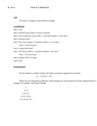 Ex. No: 9                      PASCAL’S TRIANGLE




       AIM:
               To write a C program to print Pascal’s triangle.


       ALGORITHM:
       Step 1: Start
       Step 2: Read the input number n of lines to generate
       Step 3: Set a nested loop, loop variable i=1 and check whether i<n else step 8
       Step 4: Initialize temp=1
       Step 5: Set a loop variable j=1 and check whether j<=i else step 6
               Step 5.1: Print the temp++
       Step 6: Assign temp=temp-2
       Step 7: Set a loop variable j=1 and check whether j<i else step 8
               Step 7.1: Print the temp--
       Step 8: Display Pascal’s Triangle
       Step 9: Stop


       DESCRIPTION:


               Pascal’s triangle is a number triangle with number arranged in staggered rows such that
                                        anr = n!/r!(n-r)! = (n/r)

               Where (n/r) is a binomial co-efficient. In this program we used nested for structure and print Pascal’s
       triangle. For example, The Pascal Triangle

                         1
                        232
                       34543
                  4567654
                567898765
 
