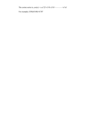 The cosine series is, cos(x) = x-x2/2!+x4/4!-x6/6!+ - - - - - - +xn/n!

For example, COS(45.00)=0.707
 