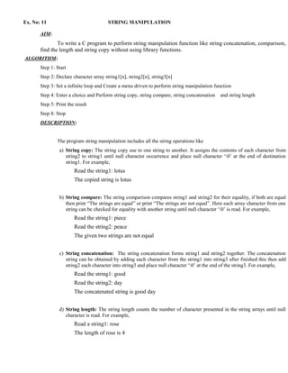 Ex. No: 11                              STRING MANIPULATION

       AIM:
               To write a C program to perform string manipulation function like string concatenation, comparison,
       find the length and string copy without using library functions.
ALGORITHM:
       Step 1: Start
       Step 2: Declare character array string1[n], string2[n], string3[n]
       Step 3: Set a infinite loop and Create a menu driven to perform string manipulation function
       Step 4: Enter a choice and Perform string copy, string compare, string concatenation   and string length
       Step 5: Print the result
       Step 8: Stop
       DESCRIPTION:


               The program string manipulation includes all the string operations like
                a) String copy: The string copy use to one string to another. It assigns the contents of each character from
                   string2 to string1 until null character occurrence and place null character ‘0’ at the end of destination
                   string1. For example,
                        Read the string1: lotus
                        The copied string is lotus


                b) String compare: The string comparison compares string1 and string2 for their equality, if both are equal
                   then print “The strings are equal” or print “The strings are not equal”. Here each array character from one
                   string can be checked for equality with another string until null character ‘0’ is read. For example,
                        Read the string1: piece
                        Read the string2: peace
                        The given two strings are not equal


                c) String concatenation: The string concatenation forms string1 and string2 together. The concatenation
                   string can be obtained by adding each character from the string1 into string3 after finished this then add
                   string2 each character into string3 and place null character ‘0’ at the end of the string3. For example,
                        Read the string1: good
                        Read the string2: day
                        The concatenated string is good day


                d) String length: The string length counts the number of character presented in the string arrays until null
                   character is read. For example,
                        Read a string1: rose
                        The length of rose is 4
 