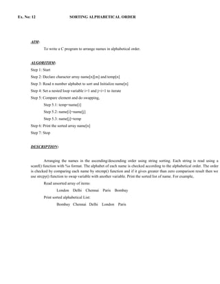 Ex. No: 12                      SORTING ALPHABETICAL ORDER




       AIM:
               To write a C program to arrange names in alphabetical order.


       ALGORITHM:
       Step 1: Start
       Step 2: Declare character array name[n][m] and temp[n]
       Step 3: Read n number alphabet to sort and Initialize name[n]
       Step 4: Set a nested loop variable i=1 and j=i+1 to iterate
       Step 5: Compare element and do swapping,
               Step 5.1: temp=name[i]
               Step 5.2: name[i]=name[j]
               Step 5.3: name[j]=temp
       Step 6: Print the sorted array name[n]
       Step 7: Stop


       DESCRIPTION:


                Arranging the names in the ascending/descending order using string sorting. Each string is read using a
       scanf() function with %s format. The alphabet of each name is checked according to the alphabetical order. The order
       is checked by comparing each name by strcmp() function and if it gives greater than zero comparison result then we
       use strcpy() function to swap variable with another variable. Print the sorted list of name. For example,
               Read unsorted array of items:
                       London     Delhi    Chennai    Paris   Bombay
               Print sorted alphabetical List:
                       Bombay Chennai Delhi          London     Paris
 