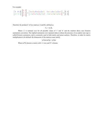 For example:




Therefore the product C of two matrices A and B is defined as
                                                Cik = Aij Bjk
        Where ‘j’ is summed over for all possible values of ‘i’ and ‘k’ and the notation above uses Einstein
summation convention. The implied summation over repeated indices without the presence of an explicit sum sign is
called Einstein summation, and is commonly used in both matrix and tensor analysis. Therefore, in order for matrix
multiplication to be defined, the dimensions of the matrices must satisfy.
                                           (n*m) (m*p) = (n*p)
        Where (a*b) denotes a matrix with ‘a’ rows and ‘b’ columns
 