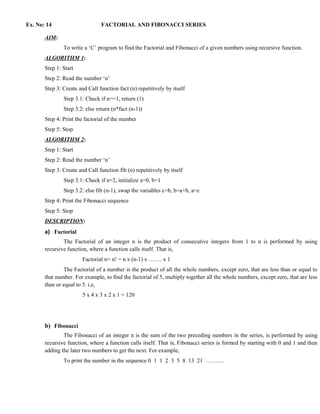 Ex. No: 14                      FACTORIAL AND FIBONACCI SERIES

       AIM:
               To write a ‘C’ program to find the Factorial and Fibonacci of a given numbers using recursive function.
       ALGORITHM 1:
       Step 1: Start
       Step 2: Read the number ‘n’
       Step 3: Create and Call function fact (n) repetitively by itself
               Step 3.1: Check if n==1, return (1)
               Step 3.2: else return (n*fact (n-1))
       Step 4: Print the factorial of the number
       Step 5: Stop
       ALGORITHM 2:
       Step 1: Start
       Step 2: Read the number ‘n’
       Step 3: Create and Call function fib (n) repetitively by itself
               Step 3.1: Check if n=2, initialize a=0, b=1
               Step 3.2: else fib (n-1), swap the variables c=b, b=a+b, a=c
       Step 4: Print the Fibonacci sequence
       Step 5: Stop
       DESCRIPTION:
       a) Factorial
               The Factorial of an integer n is the product of consecutive integers from 1 to n is performed by using
       recursive function, where a function calls itself. That is,
                        Factorial n= n! = n x (n-1) x ……. x 1
               The Factorial of a number is the product of all the whole numbers, except zero, that are less than or equal to
       that number. For example, to find the factorial of 5, multiply together all the whole numbers, except zero, that are less
       than or equal to 5. i.e,
                        5 x 4 x 3 x 2 x 1 = 120




       b) Fibonacci
               The Fibonacci of an integer n is the sum of the two preceding numbers in the series, is performed by using
       recursive function, where a function calls itself. That is, Fibonacci series is formed by starting with 0 and 1 and then
       adding the later two numbers to get the next. For example,
               To print the number in the sequence 0 1 1 2 3 5 8 13 21 ……….
 