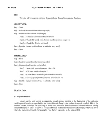Ex. No: 15                       SEQUENTIAL AND BINARY SEARCH



       AIM:
               To write a C program to perform Sequential and Binary Search using function.


       ALGORITHM 1:
       Step 1: Start
       Step 2: Read the size and number into array arr[n]
       Step 3: Create and call function seq(arr[n],n)
               Step 3.1: Set a loop variable i and iterate n times
               Step 3.2: Check if(k=arr[i]) print element found in position, assign x=2
               Step 3.3: Check if(x=1) print not found
       Step 4: Print the element position found or not in the array arr[n]
       Step 5: Stop


       ALGORITHM 2:
       Step 1: Start
       Step 2: Read the size and number into array arr[n]
       Step 3: Create and call function bin(arr[n],n)
               Step 3.1: Set a while loop and evaluate (first<=1)
               Step 3.2: Calculate middle=(first+last)/2
               Step 3.3: Check if(key<arr[middle])calculate last=middle-1
               Step 3.4: Else if(key>arr[middle])calculate first = middle +1
       Step 4: Print the element position found or not in the array arr[n]
       Step 5: Stop


       DESCRIPTION:


       a) Sequential Search

               Linear search, also known as sequential search, means starting at the beginning of the data and
       checking each item in turn until either the desired item is found or the end of the data is reached. This is the
       simplest known technique for searching an array for a particular data element and scans the element one by
       one until the end of array. If search is successful then it will return the location of element, otherwise it will
       return the element not found. For example, Find the key element 3 in the array arr[9].
 