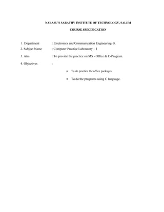 NARASU’S SARATHY INSTITUTE OF TECHNOLOGY, SALEM

                                   COURSE SPECIFICATION



1. Department        : Electronics and Communication Engineering-B.
2. Subject Name      : Computer Practice Laboratory – I

3. Aim               : To provide the practice on MS - Office & C-Program.

4. Objectives        :

                               •   To do practice the office packages.

                               •   To do the programs using C language.
 