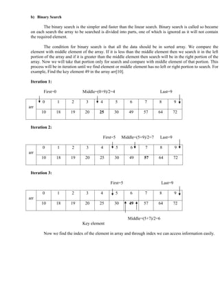 b) Binary Search

         The binary search is the simpler and faster than the linear search. Binary search is called so became
 on each search the array to be searched is divided into parts, one of which is ignored as it will not contain
 the required element.

         The condition for binary search is that all the data should be in sorted array. We compare the
 element with middle element of the array. If it is less than the middle element then we search it in the left
 portion of the array and if it is greater than the middle element then search will be in the right portion of the
 array. Now we will take that portion only for search and compare with middle element of that portion. This
 process will be in iteration until we find element or middle element has no left or right portion to search. For
 example, Find the key element 49 in the array arr[10].

 Iteration 1:

        First=0                 Middle=(0+9)/2=4                                Last=9

        0         1      2        3        4         5           6      7       8           9
arr
       10         18     19      20       25         30         49      57      64       72


 Iteration 2:

                                               First=5       Middle=(5+9)/2=7   Last=9

        0         1      2        3        4             5       6      7       8           9
arr
       10         18     19      20       25         30         49      57      64          72


 Iteration 3:

                                                   First=5                         Last=9

        0         1      2        3        4             5       6      7       8           9
arr
       10         18     19      20       25         30         49      57      64       72


                                                                Middle=(5+7)/2=6
                                Key element

        Now we find the index of the element in array and through index we can access information easily.
 