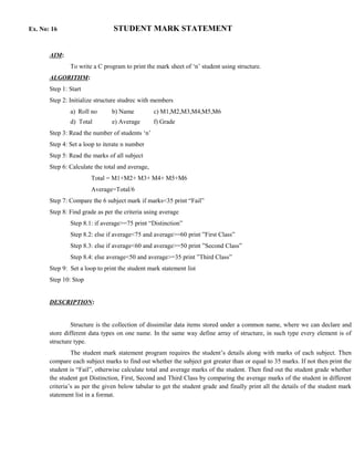 Ex. No: 16                      STUDENT MARK STATEMENT


       AIM:
               To write a C program to print the mark sheet of ‘n’ student using structure.
       ALGORITHM:
       Step 1: Start
       Step 2: Initialize structure studrec with members
               a) Roll no       b) Name           c) M1,M2,M3,M4,M5,M6
               d) Total         e) Average        f) Grade
       Step 3: Read the number of students ‘n’
       Step 4: Set a loop to iterate n number
       Step 5: Read the marks of all subject
       Step 6: Calculate the total and average,
                       Total = M1+M2+ M3+ M4+ M5+M6
                       Average=Total/6
       Step 7: Compare the 6 subject mark if marks<35 print “Fail”
       Step 8: Find grade as per the criteria using average
               Step 8.1: if average>=75 print “Distinction”
               Step 8.2: else if average<75 and average>=60 print ”First Class”
               Step 8.3: else if average<60 and average>=50 print ”Second Class”
               Step 8.4: else average<50 and average>=35 print ”Third Class”
       Step 9: Set a loop to print the student mark statement list
       Step 10: Stop


       DESCRIPTION:


                Structure is the collection of dissimilar data items stored under a common name, where we can declare and
       store different data types on one name. In the same way define array of structure, in such type every element is of
       structure type.
                The student mark statement program requires the student’s details along with marks of each subject. Then
       compare each subject marks to find out whether the subject got greater than or equal to 35 marks. If not then print the
       student is “Fail”, otherwise calculate total and average marks of the student. Then find out the student grade whether
       the student got Distinction, First, Second and Third Class by comparing the average marks of the student in different
       criteria’s as per the given below tabular to get the student grade and finally print all the details of the student mark
       statement list in a format.
 