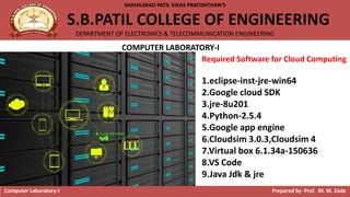 SHAHAJIRAO PATIL VIKAS PRATISHTHAN’S
S.B.PATIL COLLEGE OF ENGINEERING
DEPARTMENT OF ELECTRONICS & TELECOMMUNICATION ENGINEERING
Computer Laboratory-I Prepared by Prof. M. M. Zade
COMPUTER LABORATORY-I
Required Software for Cloud Computing
1.eclipse-inst-jre-win64
2.Google cloud SDK
3.jre-8u201
4.Python-2.5.4
5.Google app engine
6.Cloudsim 3.0.3,Cloudsim 4
7.Virtual box 6.1.34a-150636
8.VS Code
9.Java Jdk & jre
 