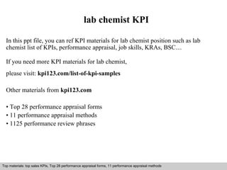 lab chemist KPI 
In this ppt file, you can ref KPI materials for lab chemist position such as lab 
chemist list of KPIs, performance appraisal, job skills, KRAs, BSC… 
If you need more KPI materials for lab chemist, 
please visit: kpi123.com/list-of-kpi-samples 
Other materials from kpi123.com 
• Top 28 performance appraisal forms 
• 11 performance appraisal methods 
• 1125 performance review phrases 
Top materials: top sales KPIs, Top 28 performance appraisal forms, 11 performance appraisal methods 
Interview questions and answers – free download/ pdf and ppt file 
 