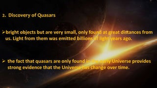 2. Discovery of Quasars
 the fact that quasars are only found in the early Universe provides
strong evidence that the Universe has change over time.
bright objects but are very small, only found at great distances from
us. Light from them was emitted billions of light years ago.
 