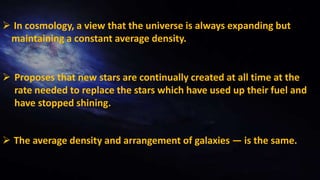  The average density and arrangement of galaxies — is the same.
 Proposes that new stars are continually created at all time at the
rate needed to replace the stars which have used up their fuel and
have stopped shining.
 In cosmology, a view that the universe is always expanding but
maintaining a constant average density.
 