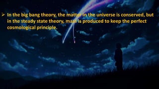  In the big bang theory, the matter in the universe is conserved, but
in the steady state theory, mass is produced to keep the perfect
cosmological principle.
 