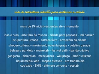 rededeiniciativascidadãsparamelhoraracidade
rios e ruas - arte fora do museu - cidade para pessoas - lab hacker
acupuntura urbana - catraca livre - armazém da cidade
choque cultural - movimento noventa graus - coletivo garapa
belezura parklets - memelab - festival path - panda criativo
gangorra - ciclo vilas - mezcladora - wikipraça - smart citizens
liquid media laab - mapas afetivos - era transmídia
cocidade - SHN - efêmero concreto - ecolab
mais de 25 iniciativas juntas até o momento
 