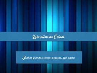 LaboratóriodaCidade
Sonhargrande,começarpequeno,agiragora
 