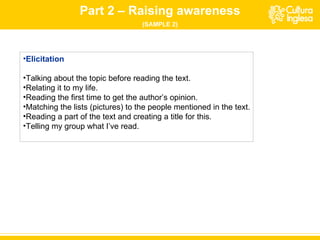 Part 2 – Raising awareness (SAMPLE 2) Elicitation Talking about the topic before reading the text. Relating it to my life. Reading the first time to get the author’s opinion. Matching the lists (pictures) to the people mentioned in the text. Reading  a   part  of the text  and creating a title for this . Telling my group what I ’ve  read. 