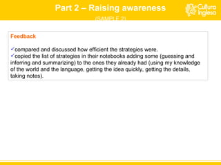 Part 2 – Raising awareness (SAMPLE 2) Feedback compared and discussed how efficient the strategies were. copied the list of strategies in their notebooks adding some (guessing and inferring and summarizing) to the ones they already had (using my knowledge of the world and the language, getting the idea quickly, getting the details, taking notes). 