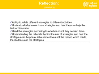 Ability to relate different strategies to different activities.  Understood why to use those strategies and how they can help the task achievement. Used the strategies according to whether or not they needed them. Understanding the rationale behind the use of strategies and how the strategies can help task achievement was not the reason which made the students use the strategies. Reflection:  (SAMPLE 2) 